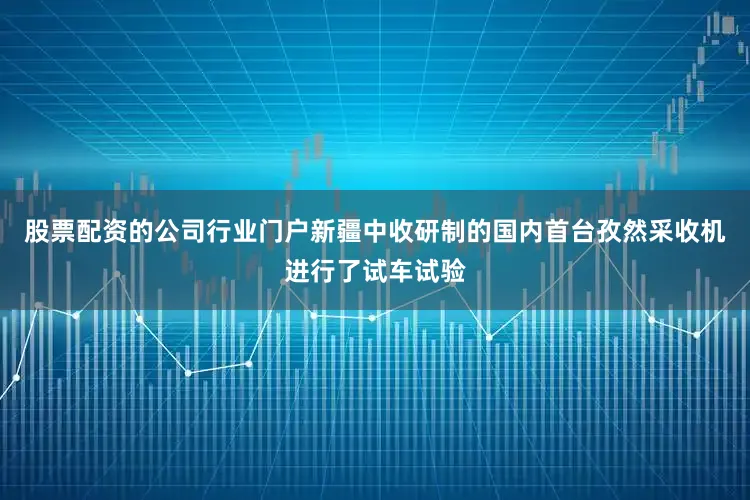 股票配资的公司行业门户新疆中收研制的国内首台孜然采收机进行了试车试验