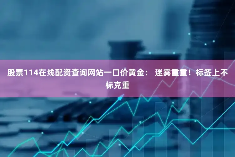 股票114在线配资查询网站一口价黄金: 迷雾重重!标签上不标克重