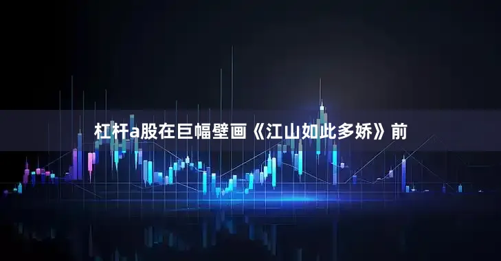 杠杆a股在巨幅壁画《江山如此多娇》前