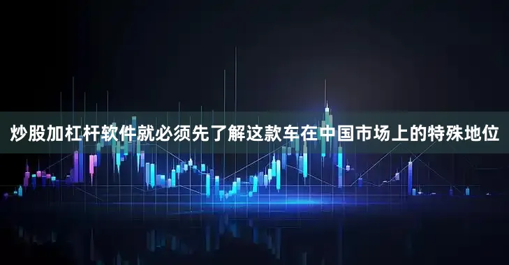 炒股加杠杆软件就必须先了解这款车在中国市场上的特殊地位