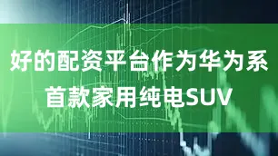 好的配资平台作为华为系首款家用纯电SUV